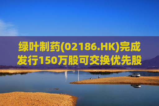 绿叶制药(02186.HK)完成发行150万股可交换优先股 第1张 绿叶制药(02186.HK)完成发行150万股可交换优先股 第1张