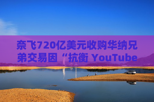 奈飞720亿美元收购华纳兄弟交易因“抗衡 YouTube”说辞遭质疑