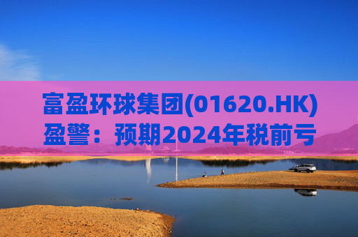 富盈环球集团(01620.HK)盈警：预期2024年税前亏损不少于2800万港元