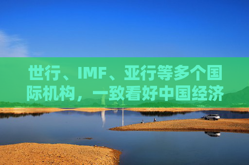 世行、IMF、亚行等多个国际机构，一致看好中国经济发展  第1张