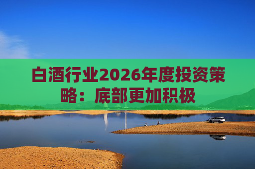 白酒行业2026年度投资策略：底部更加积极