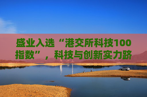 盛业入选“港交所科技100指数”，科技与创新实力跻身行业前列