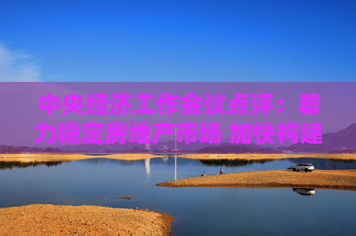 中央经济工作会议点评：着力稳定房地产市场 加快构建发展新模式
