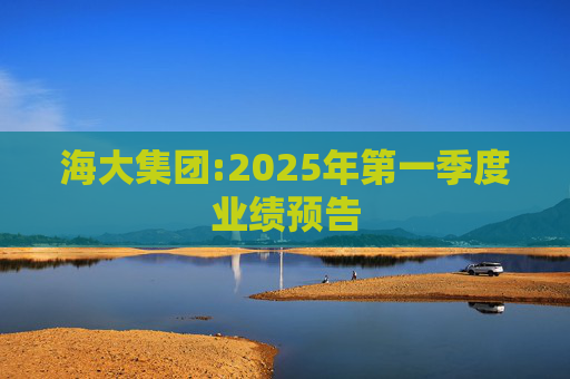 海大集团:2025年第一季度业绩预告  第1张