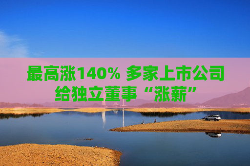 最高涨140% 多家上市公司给独立董事“涨薪”