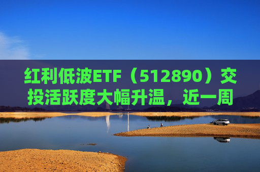 红利低波ETF（512890）交投活跃度大幅升温，近一周吸金11.5亿元位居同类产品前列