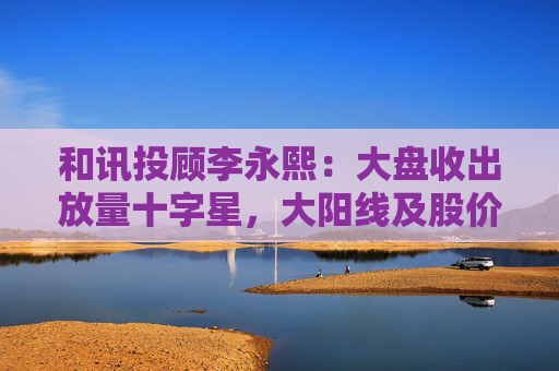 和讯投顾李永熙:大盘收出放量十字星,大阳线及股价提升是关键