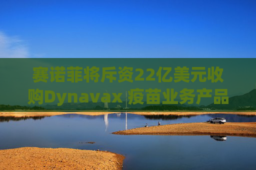 赛诺菲将斥资22亿美元收购Dynavax 疫苗业务产品线将新增带状疱疹疫苗  第1张