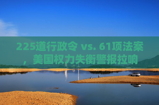 225道行政令 vs. 61项法案，美国权力失衡警报拉响