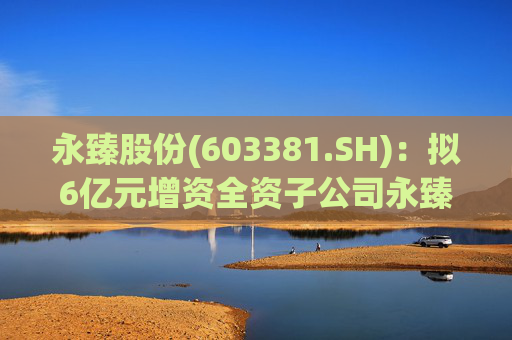 永臻股份(603381.SH)：拟6亿元增资全资子公司永臻芜湖