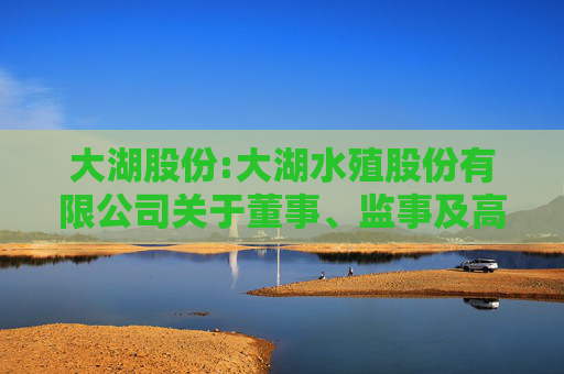 大湖股份:大湖水殖股份有限公司关于董事、监事及高级管理人员2024年度薪酬确认及2025年度薪酬方案的公告