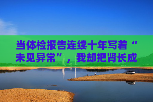 当体检报告连续十年写着“未见异常”,我却把肾长成了晚期