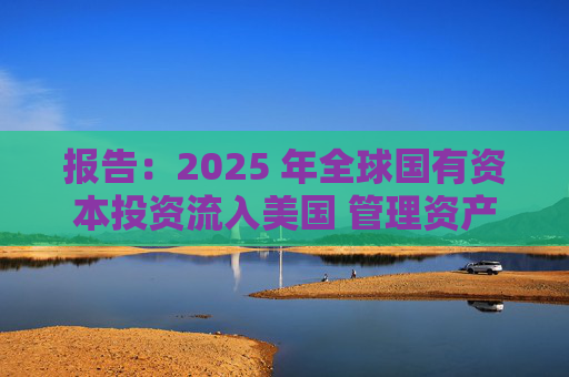 报告：2025 年全球国有资本投资流入美国 管理资产规模突破60万亿美元创历史新高