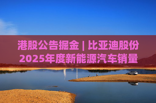 港股公告掘金 | 比亚迪股份2025年度新能源汽车销量约460.24万辆 同比增长7.73%