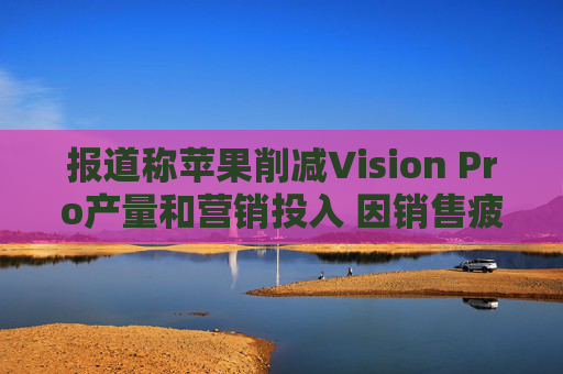 报道称苹果削减Vision Pro产量和营销投入 因销售疲软