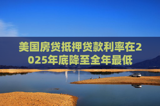 美国房贷抵押贷款利率在2025年底降至全年最低