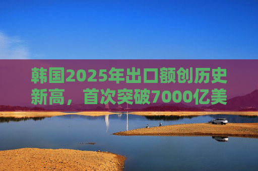 韩国2025年出口额创历史新高，首次突破7000亿美元