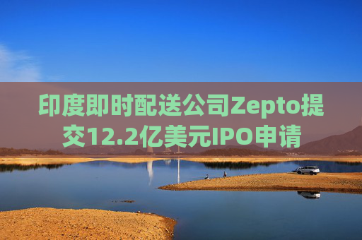 印度即时配送公司Zepto提交12.2亿美元IPO申请