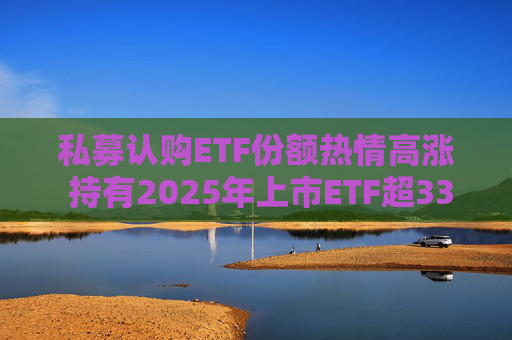 私募认购ETF份额热情高涨 持有2025年上市ETF超33亿份  第1张