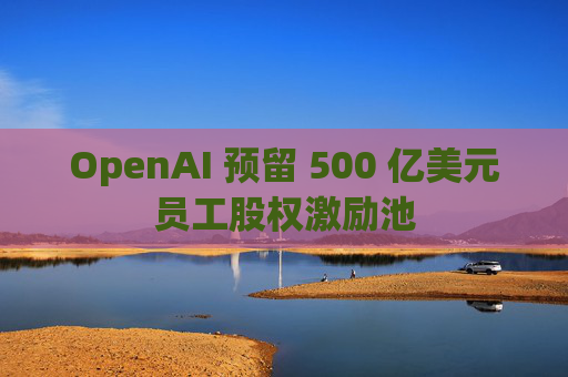 OpenAI 预留 500 亿美元员工股权激励池  第1张