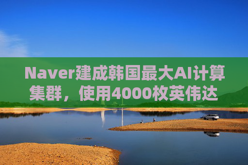 Naver建成韩国最大AI计算集群，使用4000枚英伟达GPU