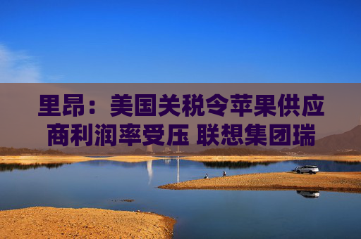 里昂：美国关税令苹果供应商利润率受压 联想集团瑞声科技等估值被低估  第1张