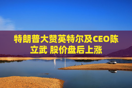 特朗普大赞英特尔及CEO陈立武 股价盘后上涨 第1张 特朗普大赞英特尔及CEO陈立武 股价盘后上涨 第1张