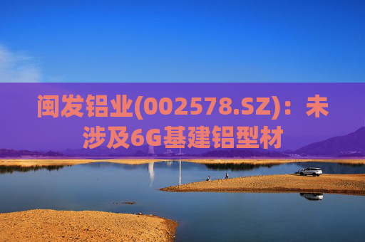 闽发铝业(002578.SZ):未涉及6G基建铝型材