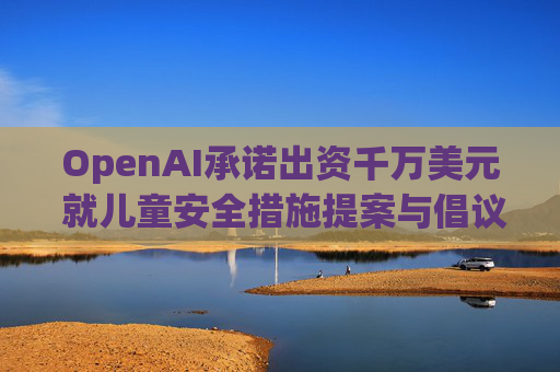 OpenAI承诺出资千万美元 就儿童安全措施提案与倡议团体达成和解
