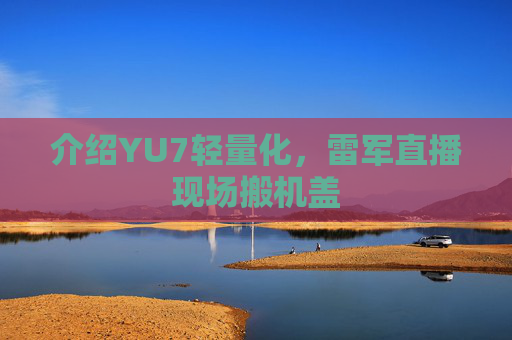 介绍YU7轻量化，雷军直播现场搬机盖