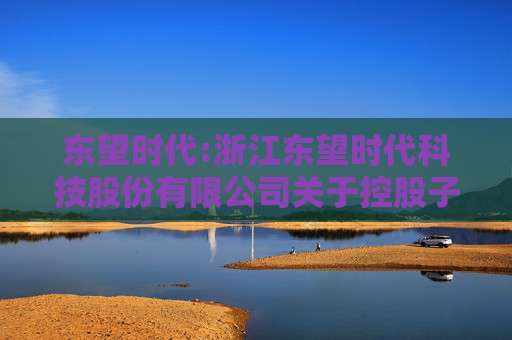 东望时代:浙江东望时代科技股份有限公司关于控股子公司与参股公司签订协议暨关联交易的进展公告