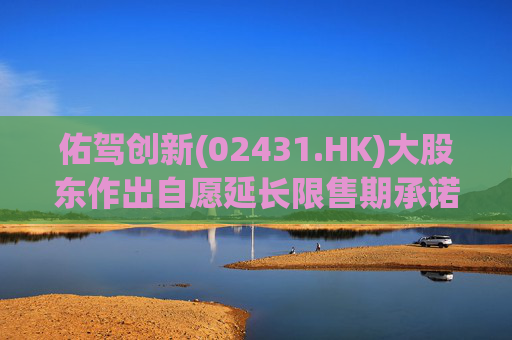 佑驾创新(02431.HK)大股东作出自愿延长限售期承诺