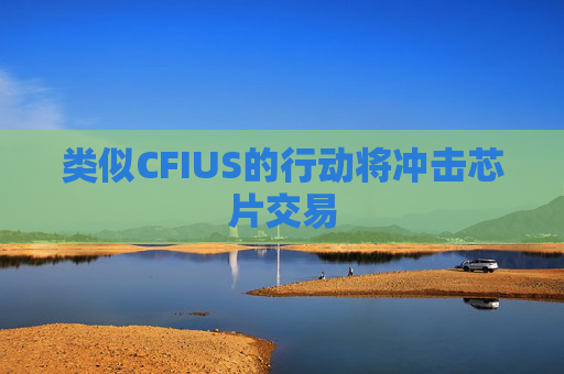 类似CFIUS的行动将冲击芯片交易