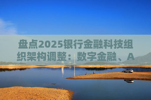 盘点2025银行金融科技组织架构调整：数字金融、AI、金融科创中心等颇受关注