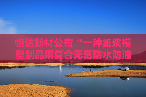 恒达新材公布“一种纸浆模塑制品用复合无氟防水防油剂的制备方法”专利