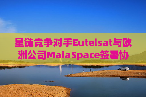 星链竞争对手Eutelsat与欧洲公司MaiaSpace签署协议 合作开展卫星发射业务