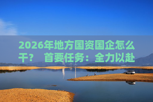 2026年地方国资国企怎么干？  首要任务：全力以赴稳经营、提质效 第1张