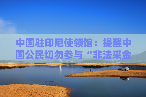 中国驻印尼使领馆：提醒中国公民切勿参与“非法采金”