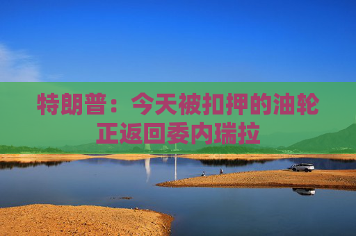 特朗普：今天被扣押的油轮正返回委内瑞拉