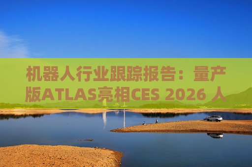 机器人行业跟踪报告：量产版ATLAS亮相CES 2026 人形机器人产业发展持续加速