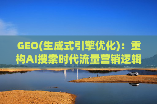 GEO(生成式引擎优化)：重构AI搜索时代流量营销逻辑 从“排名优先”到“答案优先”