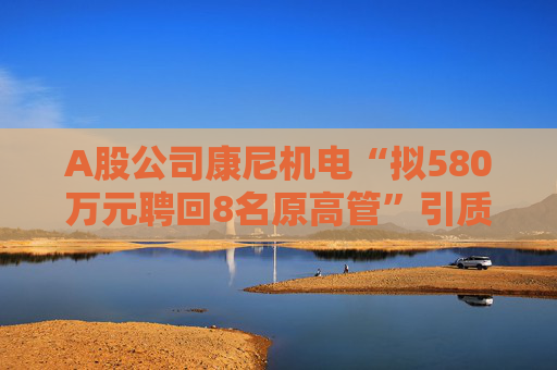 A股公司康尼机电“拟580万元聘回8名原高管”引质疑！最新回应：3人放弃领薪！