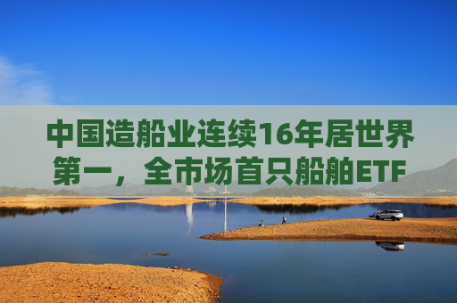 中国造船业连续16年居世界第一，全市场首只船舶ETF正式启航