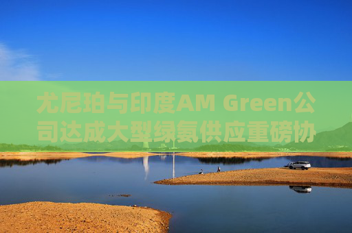 尤尼珀与印度AM Green公司达成大型绿氨供应重磅协议  第1张