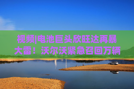 视频|电池巨头欣旺达再暴大雷！沃尔沃紧急召回万辆新车，原因：电池存在起火风险