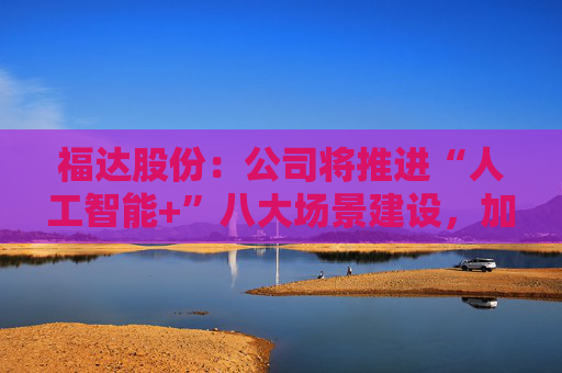 福达股份：公司将推进“人工智能+”八大场景建设，加强资源协同与能力建设
