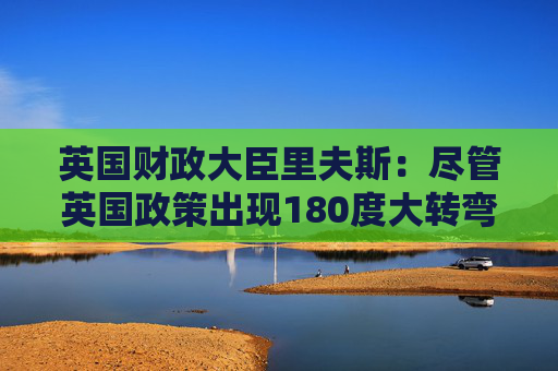 英国财政大臣里夫斯:尽管英国政策出现180度大转弯 但它仍然是“稳定的家园”