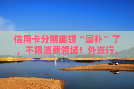 信用卡分期能领“国补”了，不限消费领域！外资行、汽车金融公司加入贴息