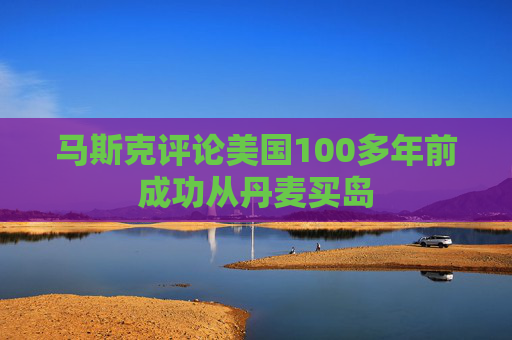 马斯克评论美国100多年前成功从丹麦买岛