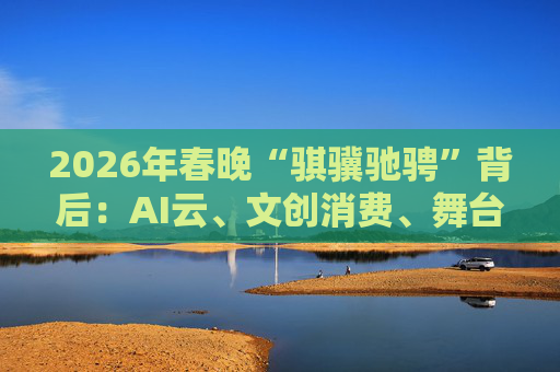 2026年春晚“骐骥驰骋”背后:AI云、文创消费、舞台科技三大主线